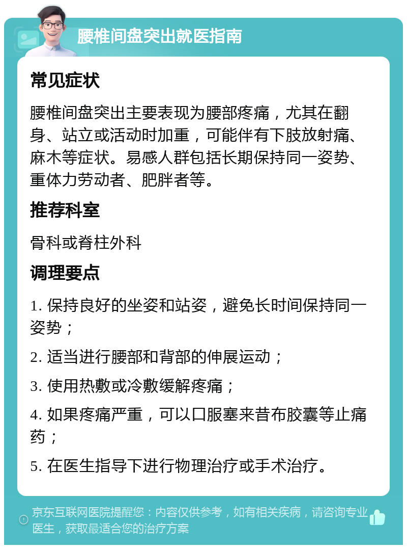 腰椎间盘突出就医指南 常见症状 腰椎间盘突出主要表现为腰部疼痛，尤其在翻身、站立或活动时加重，可能伴有下肢放射痛、麻木等症状。易感人群包括长期保持同一姿势、重体力劳动者、肥胖者等。 推荐科室 骨科或脊柱外科 调理要点 1. 保持良好的坐姿和站姿，避免长时间保持同一姿势； 2. 适当进行腰部和背部的伸展运动； 3. 使用热敷或冷敷缓解疼痛； 4. 如果疼痛严重，可以口服塞来昔布胶囊等止痛药； 5. 在医生指导下进行物理治疗或手术治疗。