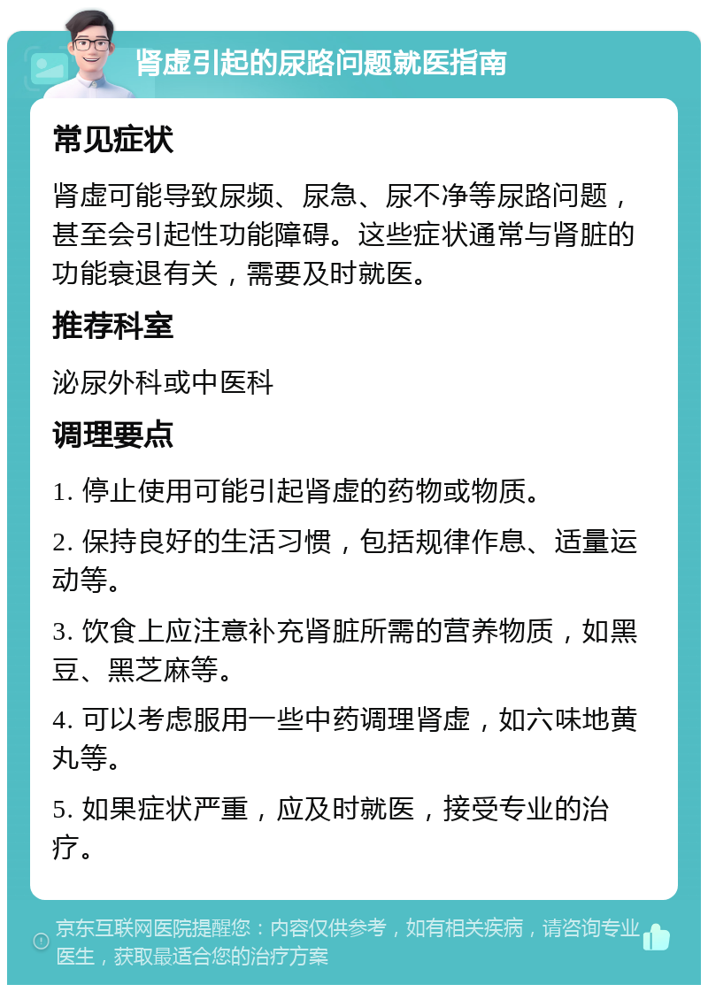 肾虚引起的尿路问题就医指南 常见症状 肾虚可能导致尿频、尿急、尿不净等尿路问题，甚至会引起性功能障碍。这些症状通常与肾脏的功能衰退有关，需要及时就医。 推荐科室 泌尿外科或中医科 调理要点 1. 停止使用可能引起肾虚的药物或物质。 2. 保持良好的生活习惯，包括规律作息、适量运动等。 3. 饮食上应注意补充肾脏所需的营养物质，如黑豆、黑芝麻等。 4. 可以考虑服用一些中药调理肾虚，如六味地黄丸等。 5. 如果症状严重，应及时就医，接受专业的治疗。