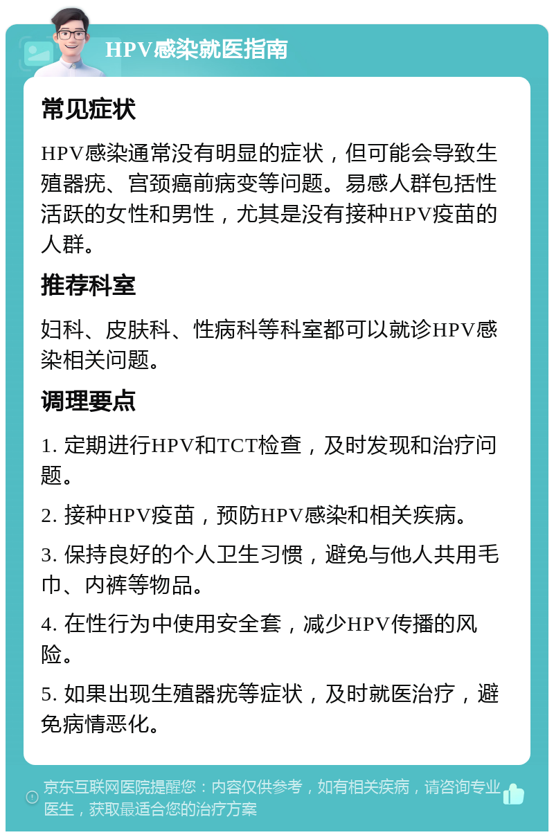 HPV感染就医指南 常见症状 HPV感染通常没有明显的症状，但可能会导致生殖器疣、宫颈癌前病变等问题。易感人群包括性活跃的女性和男性，尤其是没有接种HPV疫苗的人群。 推荐科室 妇科、皮肤科、性病科等科室都可以就诊HPV感染相关问题。 调理要点 1. 定期进行HPV和TCT检查，及时发现和治疗问题。 2. 接种HPV疫苗，预防HPV感染和相关疾病。 3. 保持良好的个人卫生习惯，避免与他人共用毛巾、内裤等物品。 4. 在性行为中使用安全套，减少HPV传播的风险。 5. 如果出现生殖器疣等症状，及时就医治疗，避免病情恶化。