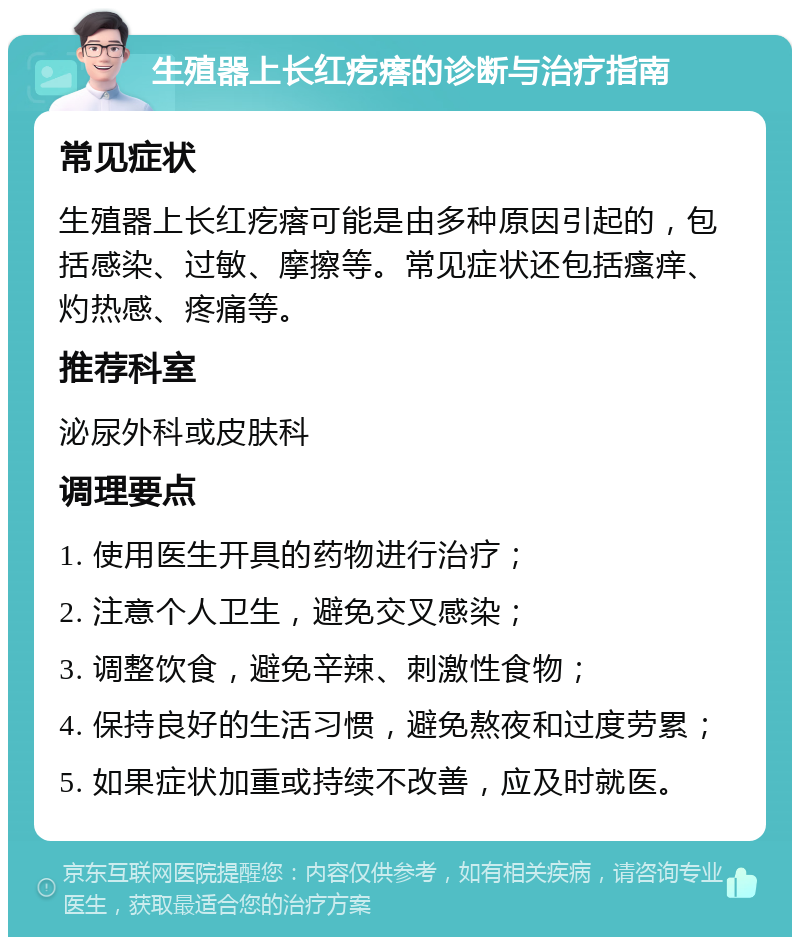 生殖器上长红疙瘩的诊断与治疗指南 常见症状 生殖器上长红疙瘩可能是由多种原因引起的，包括感染、过敏、摩擦等。常见症状还包括瘙痒、灼热感、疼痛等。 推荐科室 泌尿外科或皮肤科 调理要点 1. 使用医生开具的药物进行治疗； 2. 注意个人卫生，避免交叉感染； 3. 调整饮食，避免辛辣、刺激性食物； 4. 保持良好的生活习惯，避免熬夜和过度劳累； 5. 如果症状加重或持续不改善，应及时就医。