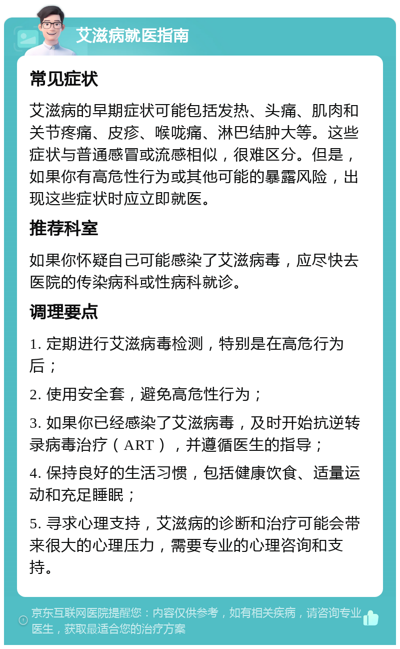 艾滋病就医指南 常见症状 艾滋病的早期症状可能包括发热、头痛、肌肉和关节疼痛、皮疹、喉咙痛、淋巴结肿大等。这些症状与普通感冒或流感相似，很难区分。但是，如果你有高危性行为或其他可能的暴露风险，出现这些症状时应立即就医。 推荐科室 如果你怀疑自己可能感染了艾滋病毒，应尽快去医院的传染病科或性病科就诊。 调理要点 1. 定期进行艾滋病毒检测，特别是在高危行为后； 2. 使用安全套，避免高危性行为； 3. 如果你已经感染了艾滋病毒，及时开始抗逆转录病毒治疗（ART），并遵循医生的指导； 4. 保持良好的生活习惯，包括健康饮食、适量运动和充足睡眠； 5. 寻求心理支持，艾滋病的诊断和治疗可能会带来很大的心理压力，需要专业的心理咨询和支持。