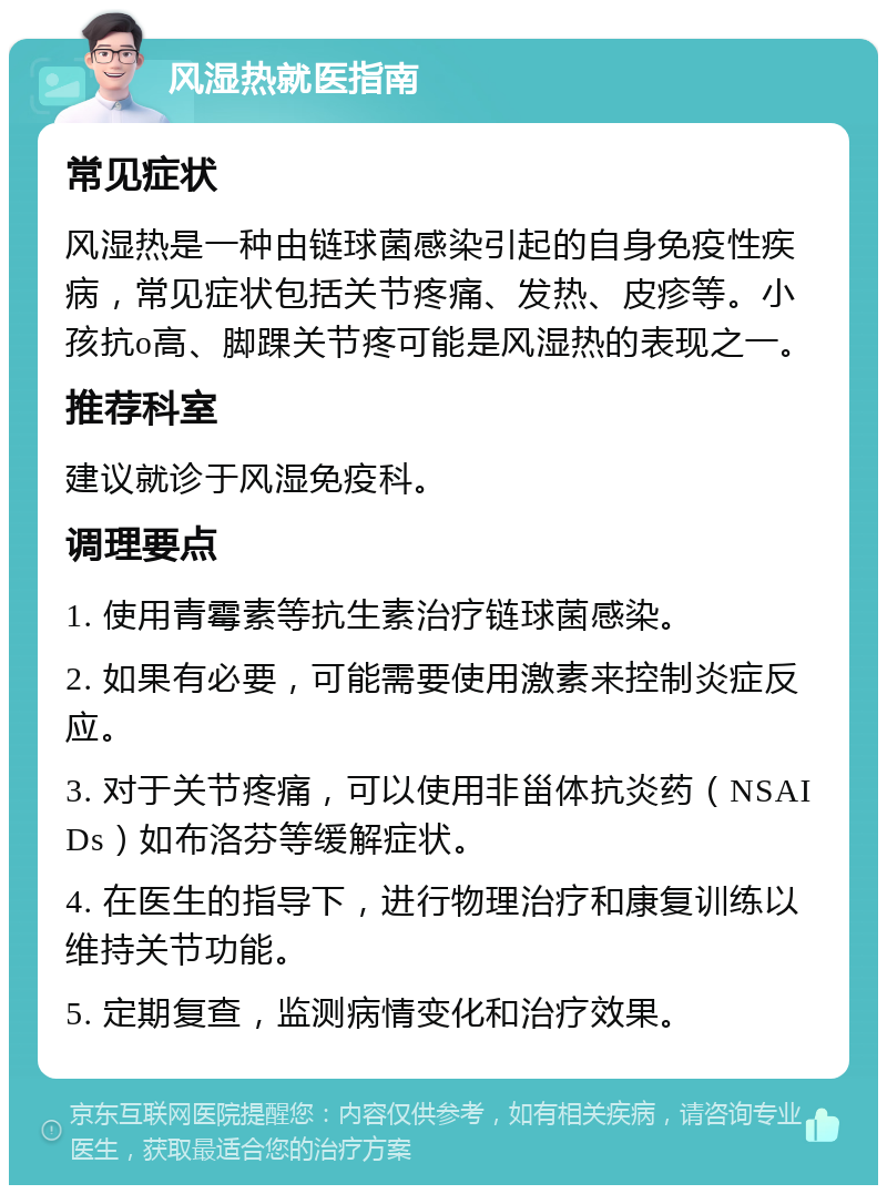 风湿热就医指南 常见症状 风湿热是一种由链球菌感染引起的自身免疫性疾病，常见症状包括关节疼痛、发热、皮疹等。小孩抗o高、脚踝关节疼可能是风湿热的表现之一。 推荐科室 建议就诊于风湿免疫科。 调理要点 1. 使用青霉素等抗生素治疗链球菌感染。 2. 如果有必要，可能需要使用激素来控制炎症反应。 3. 对于关节疼痛，可以使用非甾体抗炎药（NSAIDs）如布洛芬等缓解症状。 4. 在医生的指导下，进行物理治疗和康复训练以维持关节功能。 5. 定期复查，监测病情变化和治疗效果。