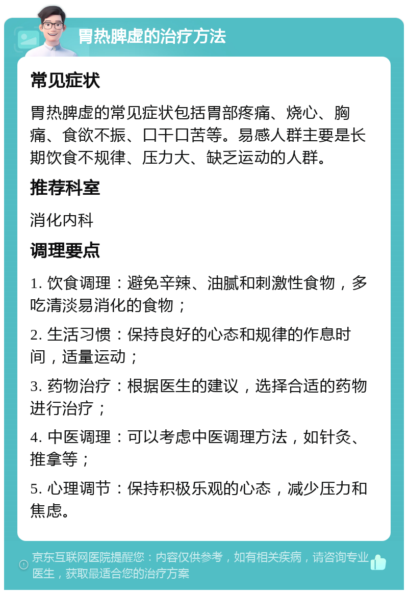 胃热脾虚的治疗方法 常见症状 胃热脾虚的常见症状包括胃部疼痛、烧心、胸痛、食欲不振、口干口苦等。易感人群主要是长期饮食不规律、压力大、缺乏运动的人群。 推荐科室 消化内科 调理要点 1. 饮食调理：避免辛辣、油腻和刺激性食物，多吃清淡易消化的食物； 2. 生活习惯：保持良好的心态和规律的作息时间，适量运动； 3. 药物治疗：根据医生的建议，选择合适的药物进行治疗； 4. 中医调理：可以考虑中医调理方法，如针灸、推拿等； 5. 心理调节：保持积极乐观的心态，减少压力和焦虑。