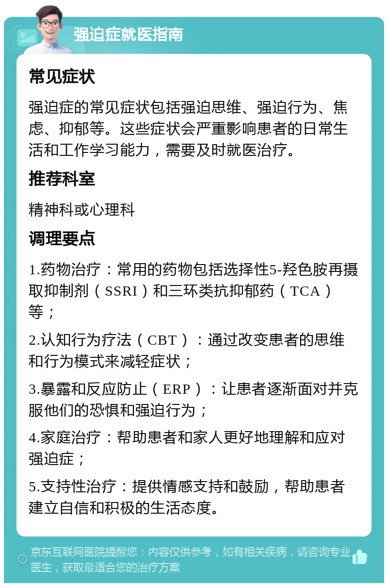 强迫症就医指南 常见症状 强迫症的常见症状包括强迫思维、强迫行为、焦虑、抑郁等。这些症状会严重影响患者的日常生活和工作学习能力，需要及时就医治疗。 推荐科室 精神科或心理科 调理要点 1.药物治疗：常用的药物包括选择性5-羟色胺再摄取抑制剂（SSRI）和三环类抗抑郁药（TCA）等； 2.认知行为疗法（CBT）：通过改变患者的思维和行为模式来减轻症状； 3.暴露和反应防止（ERP）：让患者逐渐面对并克服他们的恐惧和强迫行为； 4.家庭治疗：帮助患者和家人更好地理解和应对强迫症； 5.支持性治疗：提供情感支持和鼓励，帮助患者建立自信和积极的生活态度。