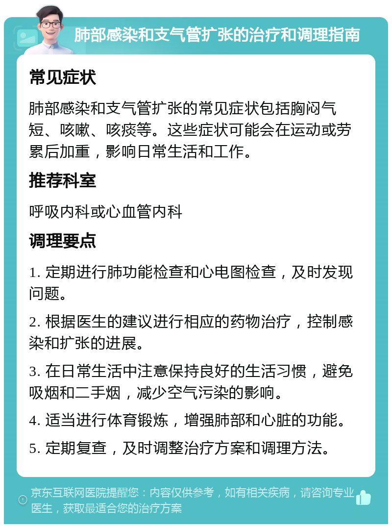 肺部感染和支气管扩张的治疗和调理指南 常见症状 肺部感染和支气管扩张的常见症状包括胸闷气短、咳嗽、咳痰等。这些症状可能会在运动或劳累后加重，影响日常生活和工作。 推荐科室 呼吸内科或心血管内科 调理要点 1. 定期进行肺功能检查和心电图检查，及时发现问题。 2. 根据医生的建议进行相应的药物治疗，控制感染和扩张的进展。 3. 在日常生活中注意保持良好的生活习惯，避免吸烟和二手烟，减少空气污染的影响。 4. 适当进行体育锻炼，增强肺部和心脏的功能。 5. 定期复查，及时调整治疗方案和调理方法。