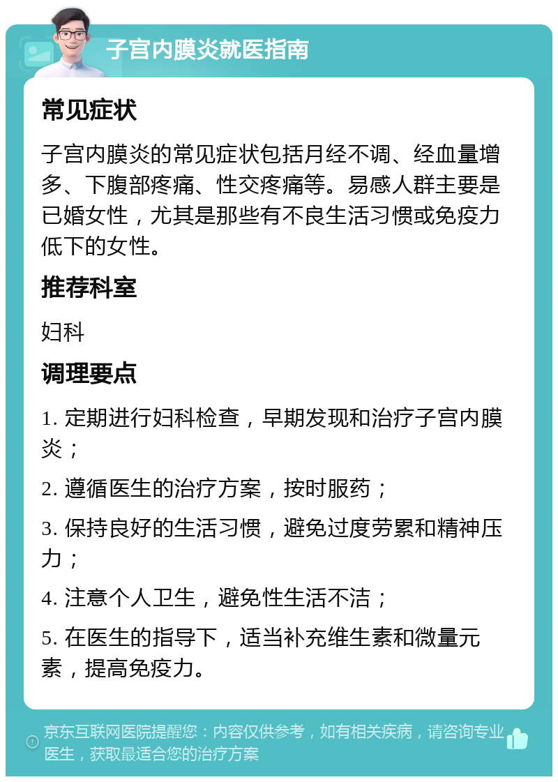 子宫内膜炎就医指南 常见症状 子宫内膜炎的常见症状包括月经不调、经血量增多、下腹部疼痛、性交疼痛等。易感人群主要是已婚女性，尤其是那些有不良生活习惯或免疫力低下的女性。 推荐科室 妇科 调理要点 1. 定期进行妇科检查，早期发现和治疗子宫内膜炎； 2. 遵循医生的治疗方案，按时服药； 3. 保持良好的生活习惯，避免过度劳累和精神压力； 4. 注意个人卫生，避免性生活不洁； 5. 在医生的指导下，适当补充维生素和微量元素，提高免疫力。