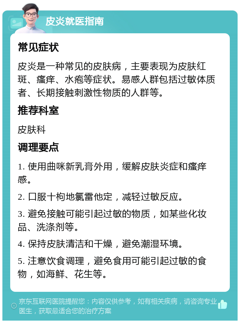 皮炎就医指南 常见症状 皮炎是一种常见的皮肤病，主要表现为皮肤红斑、瘙痒、水疱等症状。易感人群包括过敏体质者、长期接触刺激性物质的人群等。 推荐科室 皮肤科 调理要点 1. 使用曲咪新乳膏外用，缓解皮肤炎症和瘙痒感。 2. 口服十枸地氯雷他定，减轻过敏反应。 3. 避免接触可能引起过敏的物质，如某些化妆品、洗涤剂等。 4. 保持皮肤清洁和干燥，避免潮湿环境。 5. 注意饮食调理，避免食用可能引起过敏的食物，如海鲜、花生等。