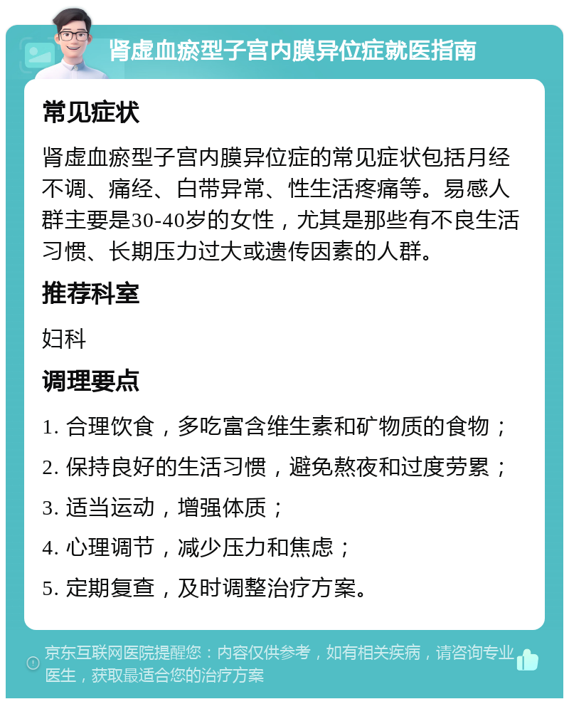 肾虚血瘀型子宫内膜异位症就医指南 常见症状 肾虚血瘀型子宫内膜异位症的常见症状包括月经不调、痛经、白带异常、性生活疼痛等。易感人群主要是30-40岁的女性，尤其是那些有不良生活习惯、长期压力过大或遗传因素的人群。 推荐科室 妇科 调理要点 1. 合理饮食，多吃富含维生素和矿物质的食物； 2. 保持良好的生活习惯，避免熬夜和过度劳累； 3. 适当运动，增强体质； 4. 心理调节，减少压力和焦虑； 5. 定期复查，及时调整治疗方案。