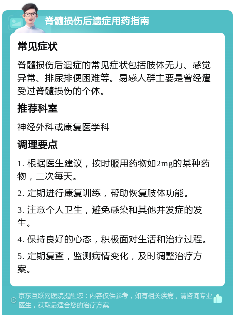 脊髓损伤后遗症用药指南 常见症状 脊髓损伤后遗症的常见症状包括肢体无力、感觉异常、排尿排便困难等。易感人群主要是曾经遭受过脊髓损伤的个体。 推荐科室 神经外科或康复医学科 调理要点 1. 根据医生建议，按时服用药物如2mg的某种药物，三次每天。 2. 定期进行康复训练，帮助恢复肢体功能。 3. 注意个人卫生，避免感染和其他并发症的发生。 4. 保持良好的心态，积极面对生活和治疗过程。 5. 定期复查，监测病情变化，及时调整治疗方案。