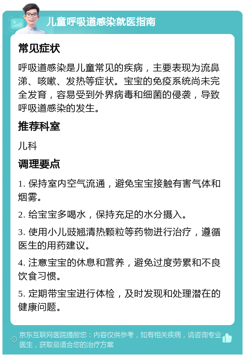 儿童呼吸道感染就医指南 常见症状 呼吸道感染是儿童常见的疾病，主要表现为流鼻涕、咳嗽、发热等症状。宝宝的免疫系统尚未完全发育，容易受到外界病毒和细菌的侵袭，导致呼吸道感染的发生。 推荐科室 儿科 调理要点 1. 保持室内空气流通，避免宝宝接触有害气体和烟雾。 2. 给宝宝多喝水，保持充足的水分摄入。 3. 使用小儿豉翘清热颗粒等药物进行治疗，遵循医生的用药建议。 4. 注意宝宝的休息和营养，避免过度劳累和不良饮食习惯。 5. 定期带宝宝进行体检，及时发现和处理潜在的健康问题。