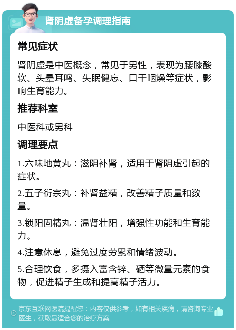 肾阴虚备孕调理指南 常见症状 肾阴虚是中医概念，常见于男性，表现为腰膝酸软、头晕耳鸣、失眠健忘、口干咽燥等症状，影响生育能力。 推荐科室 中医科或男科 调理要点 1.六味地黄丸：滋阴补肾，适用于肾阴虚引起的症状。 2.五子衍宗丸：补肾益精，改善精子质量和数量。 3.锁阳固精丸：温肾壮阳，增强性功能和生育能力。 4.注意休息，避免过度劳累和情绪波动。 5.合理饮食，多摄入富含锌、硒等微量元素的食物，促进精子生成和提高精子活力。