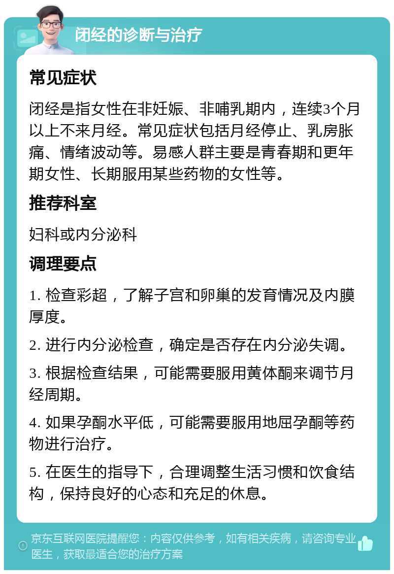 闭经的诊断与治疗 常见症状 闭经是指女性在非妊娠、非哺乳期内，连续3个月以上不来月经。常见症状包括月经停止、乳房胀痛、情绪波动等。易感人群主要是青春期和更年期女性、长期服用某些药物的女性等。 推荐科室 妇科或内分泌科 调理要点 1. 检查彩超，了解子宫和卵巢的发育情况及内膜厚度。 2. 进行内分泌检查，确定是否存在内分泌失调。 3. 根据检查结果，可能需要服用黄体酮来调节月经周期。 4. 如果孕酮水平低，可能需要服用地屈孕酮等药物进行治疗。 5. 在医生的指导下，合理调整生活习惯和饮食结构，保持良好的心态和充足的休息。