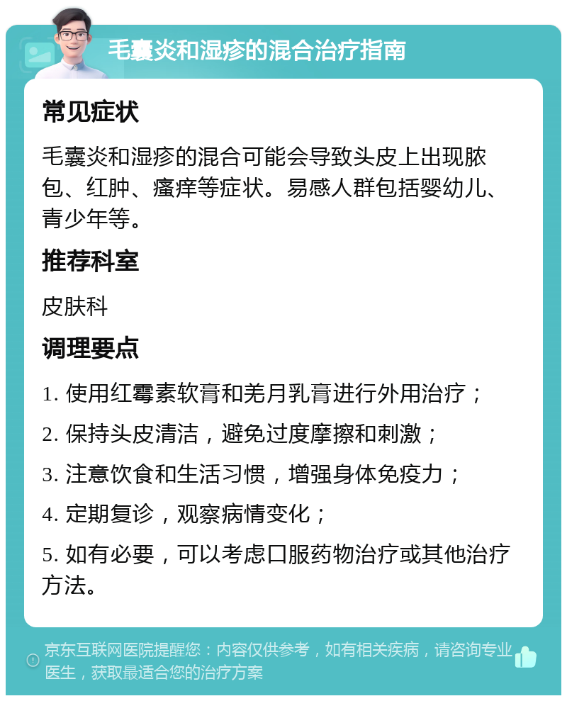 毛囊炎和湿疹的混合治疗指南 常见症状 毛囊炎和湿疹的混合可能会导致头皮上出现脓包、红肿、瘙痒等症状。易感人群包括婴幼儿、青少年等。 推荐科室 皮肤科 调理要点 1. 使用红霉素软膏和羌月乳膏进行外用治疗； 2. 保持头皮清洁，避免过度摩擦和刺激； 3. 注意饮食和生活习惯，增强身体免疫力； 4. 定期复诊，观察病情变化； 5. 如有必要，可以考虑口服药物治疗或其他治疗方法。