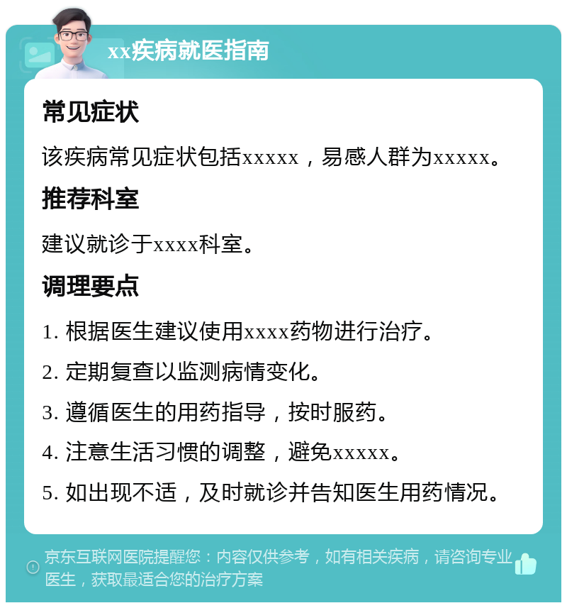 xx疾病就医指南 常见症状 该疾病常见症状包括xxxxx，易感人群为xxxxx。 推荐科室 建议就诊于xxxx科室。 调理要点 1. 根据医生建议使用xxxx药物进行治疗。 2. 定期复查以监测病情变化。 3. 遵循医生的用药指导，按时服药。 4. 注意生活习惯的调整，避免xxxxx。 5. 如出现不适，及时就诊并告知医生用药情况。