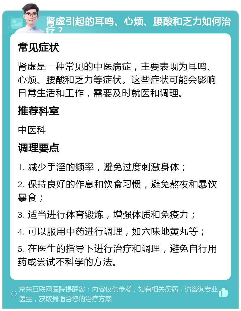 肾虚引起的耳鸣、心烦、腰酸和乏力如何治疗？ 常见症状 肾虚是一种常见的中医病症，主要表现为耳鸣、心烦、腰酸和乏力等症状。这些症状可能会影响日常生活和工作，需要及时就医和调理。 推荐科室 中医科 调理要点 1. 减少手淫的频率，避免过度刺激身体； 2. 保持良好的作息和饮食习惯，避免熬夜和暴饮暴食； 3. 适当进行体育锻炼，增强体质和免疫力； 4. 可以服用中药进行调理，如六味地黄丸等； 5. 在医生的指导下进行治疗和调理，避免自行用药或尝试不科学的方法。