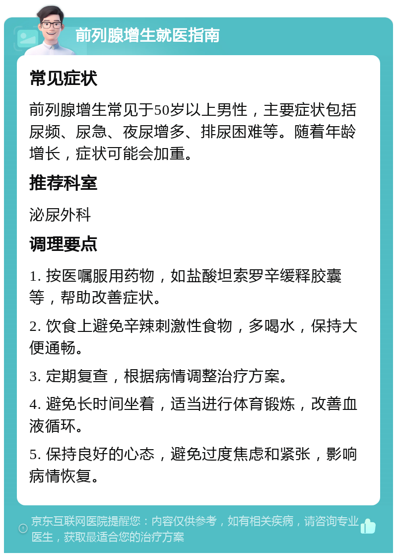 前列腺增生就医指南 常见症状 前列腺增生常见于50岁以上男性，主要症状包括尿频、尿急、夜尿增多、排尿困难等。随着年龄增长，症状可能会加重。 推荐科室 泌尿外科 调理要点 1. 按医嘱服用药物，如盐酸坦索罗辛缓释胶囊等，帮助改善症状。 2. 饮食上避免辛辣刺激性食物，多喝水，保持大便通畅。 3. 定期复查，根据病情调整治疗方案。 4. 避免长时间坐着，适当进行体育锻炼，改善血液循环。 5. 保持良好的心态，避免过度焦虑和紧张，影响病情恢复。