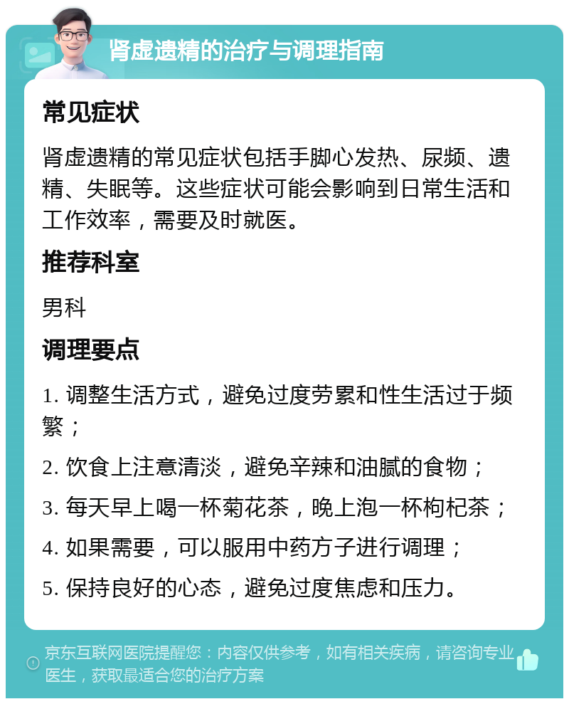 肾虚遗精的治疗与调理指南 常见症状 肾虚遗精的常见症状包括手脚心发热、尿频、遗精、失眠等。这些症状可能会影响到日常生活和工作效率，需要及时就医。 推荐科室 男科 调理要点 1. 调整生活方式，避免过度劳累和性生活过于频繁； 2. 饮食上注意清淡，避免辛辣和油腻的食物； 3. 每天早上喝一杯菊花茶，晚上泡一杯枸杞茶； 4. 如果需要，可以服用中药方子进行调理； 5. 保持良好的心态，避免过度焦虑和压力。