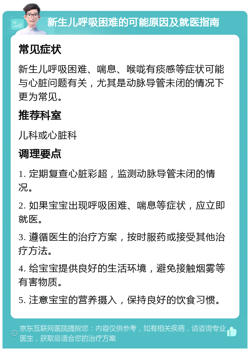 新生儿呼吸困难的可能原因及就医指南 常见症状 新生儿呼吸困难、喘息、喉咙有痰感等症状可能与心脏问题有关，尤其是动脉导管未闭的情况下更为常见。 推荐科室 儿科或心脏科 调理要点 1. 定期复查心脏彩超，监测动脉导管未闭的情况。 2. 如果宝宝出现呼吸困难、喘息等症状，应立即就医。 3. 遵循医生的治疗方案，按时服药或接受其他治疗方法。 4. 给宝宝提供良好的生活环境，避免接触烟雾等有害物质。 5. 注意宝宝的营养摄入，保持良好的饮食习惯。