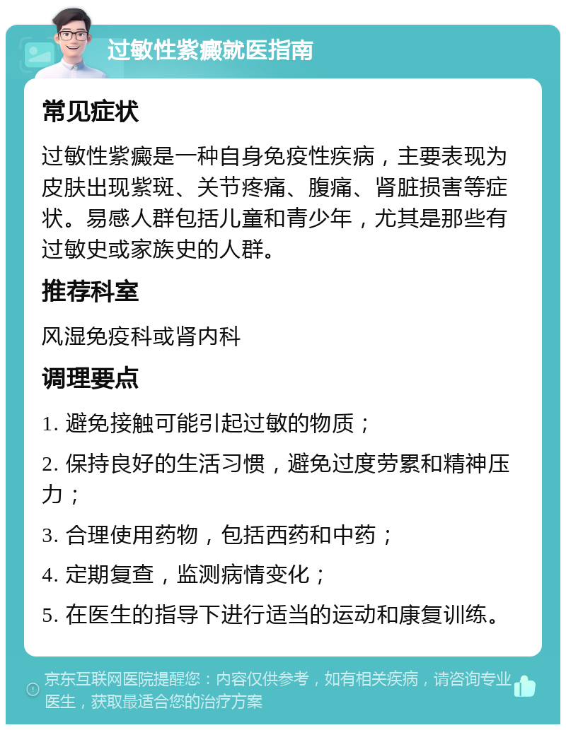 过敏性紫癜就医指南 常见症状 过敏性紫癜是一种自身免疫性疾病，主要表现为皮肤出现紫斑、关节疼痛、腹痛、肾脏损害等症状。易感人群包括儿童和青少年，尤其是那些有过敏史或家族史的人群。 推荐科室 风湿免疫科或肾内科 调理要点 1. 避免接触可能引起过敏的物质； 2. 保持良好的生活习惯，避免过度劳累和精神压力； 3. 合理使用药物，包括西药和中药； 4. 定期复查，监测病情变化； 5. 在医生的指导下进行适当的运动和康复训练。