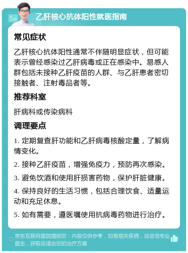 乙肝核心抗体阳性就医指南 常见症状 乙肝核心抗体阳性通常不伴随明显症状，但可能表示曾经感染过乙肝病毒或正在感染中。易感人群包括未接种乙肝疫苗的人群、与乙肝患者密切接触者、注射毒品者等。 推荐科室 肝病科或传染病科 调理要点 1. 定期复查肝功能和乙肝病毒核酸定量，了解病情变化。 2. 接种乙肝疫苗，增强免疫力，预防再次感染。 3. 避免饮酒和使用肝损害药物，保护肝脏健康。 4. 保持良好的生活习惯，包括合理饮食、适量运动和充足休息。 5. 如有需要，遵医嘱使用抗病毒药物进行治疗。