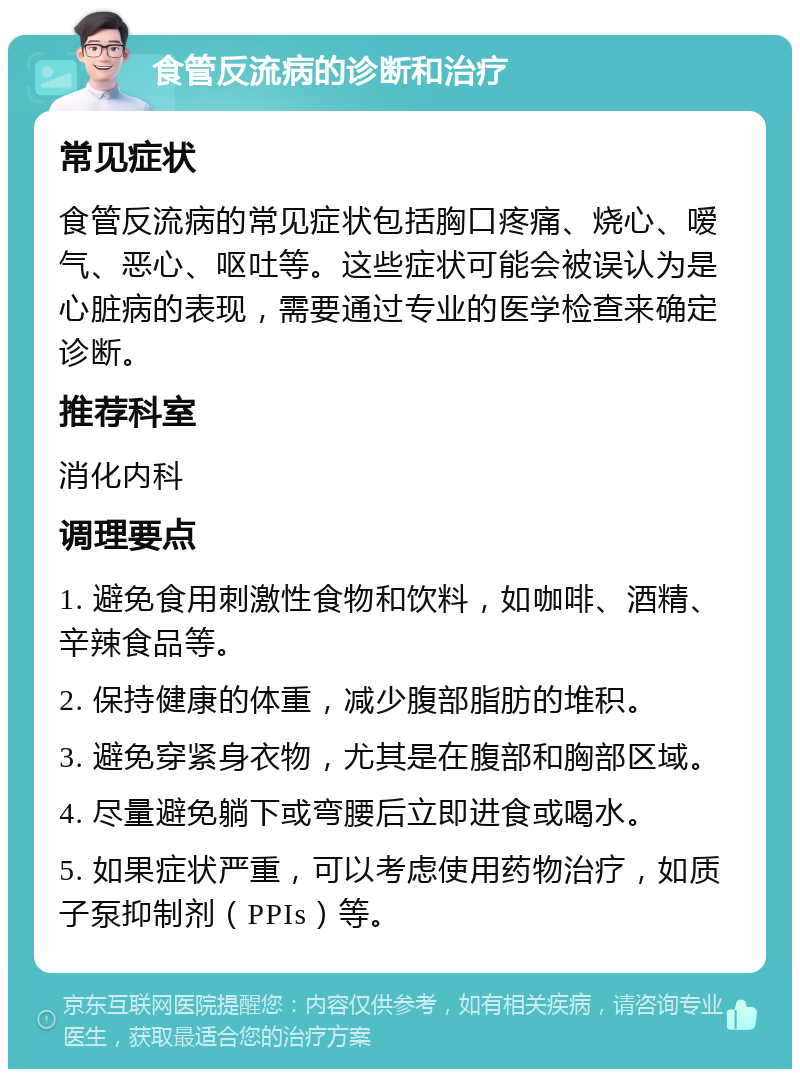 食管反流病的诊断和治疗 常见症状 食管反流病的常见症状包括胸口疼痛、烧心、嗳气、恶心、呕吐等。这些症状可能会被误认为是心脏病的表现，需要通过专业的医学检查来确定诊断。 推荐科室 消化内科 调理要点 1. 避免食用刺激性食物和饮料，如咖啡、酒精、辛辣食品等。 2. 保持健康的体重，减少腹部脂肪的堆积。 3. 避免穿紧身衣物，尤其是在腹部和胸部区域。 4. 尽量避免躺下或弯腰后立即进食或喝水。 5. 如果症状严重，可以考虑使用药物治疗，如质子泵抑制剂（PPIs）等。