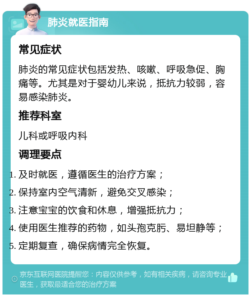 肺炎就医指南 常见症状 肺炎的常见症状包括发热、咳嗽、呼吸急促、胸痛等。尤其是对于婴幼儿来说，抵抗力较弱，容易感染肺炎。 推荐科室 儿科或呼吸内科 调理要点 及时就医，遵循医生的治疗方案； 保持室内空气清新，避免交叉感染； 注意宝宝的饮食和休息，增强抵抗力； 使用医生推荐的药物，如头孢克肟、易坦静等； 定期复查，确保病情完全恢复。