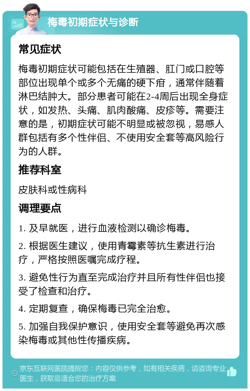 梅毒初期症状与诊断 常见症状 梅毒初期症状可能包括在生殖器、肛门或口腔等部位出现单个或多个无痛的硬下疳，通常伴随着淋巴结肿大。部分患者可能在2-4周后出现全身症状，如发热、头痛、肌肉酸痛、皮疹等。需要注意的是，初期症状可能不明显或被忽视，易感人群包括有多个性伴侣、不使用安全套等高风险行为的人群。 推荐科室 皮肤科或性病科 调理要点 1. 及早就医，进行血液检测以确诊梅毒。 2. 根据医生建议，使用青霉素等抗生素进行治疗，严格按照医嘱完成疗程。 3. 避免性行为直至完成治疗并且所有性伴侣也接受了检查和治疗。 4. 定期复查，确保梅毒已完全治愈。 5. 加强自我保护意识，使用安全套等避免再次感染梅毒或其他性传播疾病。