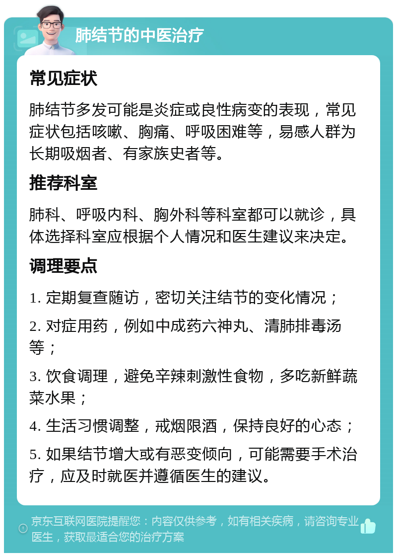 肺结节的中医治疗 常见症状 肺结节多发可能是炎症或良性病变的表现，常见症状包括咳嗽、胸痛、呼吸困难等，易感人群为长期吸烟者、有家族史者等。 推荐科室 肺科、呼吸内科、胸外科等科室都可以就诊，具体选择科室应根据个人情况和医生建议来决定。 调理要点 1. 定期复查随访，密切关注结节的变化情况； 2. 对症用药，例如中成药六神丸、清肺排毒汤等； 3. 饮食调理，避免辛辣刺激性食物，多吃新鲜蔬菜水果； 4. 生活习惯调整，戒烟限酒，保持良好的心态； 5. 如果结节增大或有恶变倾向，可能需要手术治疗，应及时就医并遵循医生的建议。