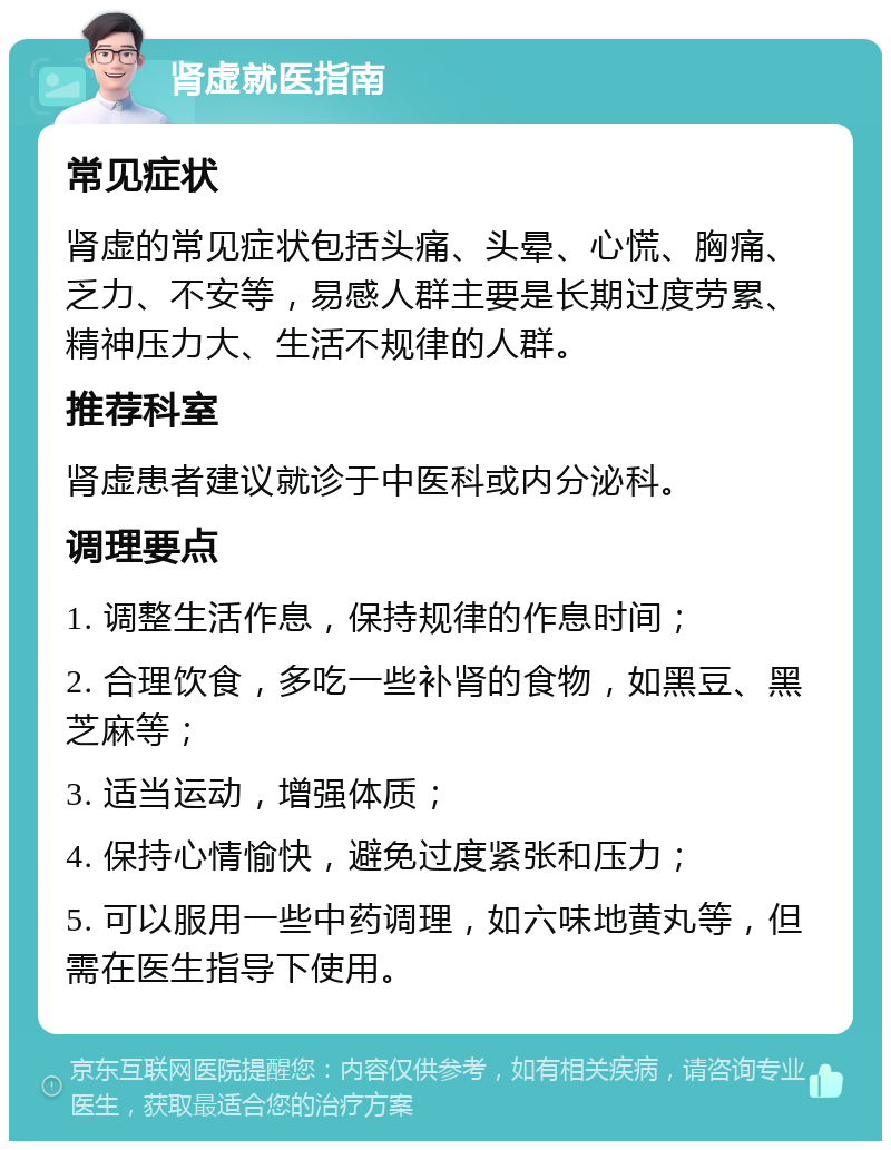 肾虚就医指南 常见症状 肾虚的常见症状包括头痛、头晕、心慌、胸痛、乏力、不安等，易感人群主要是长期过度劳累、精神压力大、生活不规律的人群。 推荐科室 肾虚患者建议就诊于中医科或内分泌科。 调理要点 1. 调整生活作息，保持规律的作息时间； 2. 合理饮食，多吃一些补肾的食物，如黑豆、黑芝麻等； 3. 适当运动，增强体质； 4. 保持心情愉快，避免过度紧张和压力； 5. 可以服用一些中药调理，如六味地黄丸等，但需在医生指导下使用。