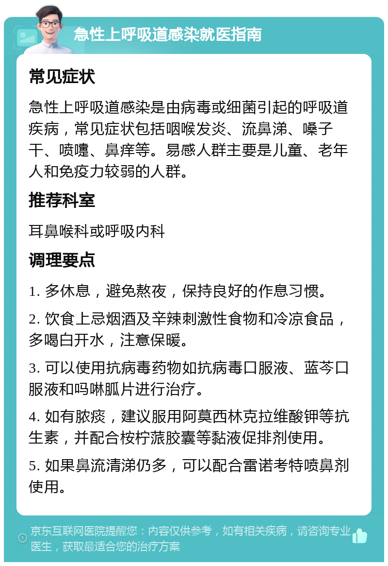 急性上呼吸道感染就医指南 常见症状 急性上呼吸道感染是由病毒或细菌引起的呼吸道疾病，常见症状包括咽喉发炎、流鼻涕、嗓子干、喷嚏、鼻痒等。易感人群主要是儿童、老年人和免疫力较弱的人群。 推荐科室 耳鼻喉科或呼吸内科 调理要点 1. 多休息，避免熬夜，保持良好的作息习惯。 2. 饮食上忌烟酒及辛辣刺激性食物和冷凉食品，多喝白开水，注意保暖。 3. 可以使用抗病毒药物如抗病毒口服液、蓝芩口服液和吗啉胍片进行治疗。 4. 如有脓痰，建议服用阿莫西林克拉维酸钾等抗生素，并配合桉柠蒎胶囊等黏液促排剂使用。 5. 如果鼻流清涕仍多，可以配合雷诺考特喷鼻剂使用。