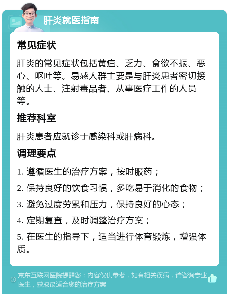 肝炎就医指南 常见症状 肝炎的常见症状包括黄疸、乏力、食欲不振、恶心、呕吐等。易感人群主要是与肝炎患者密切接触的人士、注射毒品者、从事医疗工作的人员等。 推荐科室 肝炎患者应就诊于感染科或肝病科。 调理要点 1. 遵循医生的治疗方案，按时服药； 2. 保持良好的饮食习惯，多吃易于消化的食物； 3. 避免过度劳累和压力，保持良好的心态； 4. 定期复查，及时调整治疗方案； 5. 在医生的指导下，适当进行体育锻炼，增强体质。