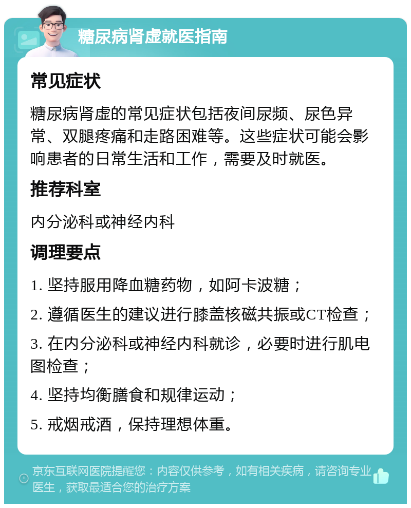 糖尿病肾虚就医指南 常见症状 糖尿病肾虚的常见症状包括夜间尿频、尿色异常、双腿疼痛和走路困难等。这些症状可能会影响患者的日常生活和工作，需要及时就医。 推荐科室 内分泌科或神经内科 调理要点 1. 坚持服用降血糖药物，如阿卡波糖； 2. 遵循医生的建议进行膝盖核磁共振或CT检查； 3. 在内分泌科或神经内科就诊，必要时进行肌电图检查； 4. 坚持均衡膳食和规律运动； 5. 戒烟戒酒，保持理想体重。