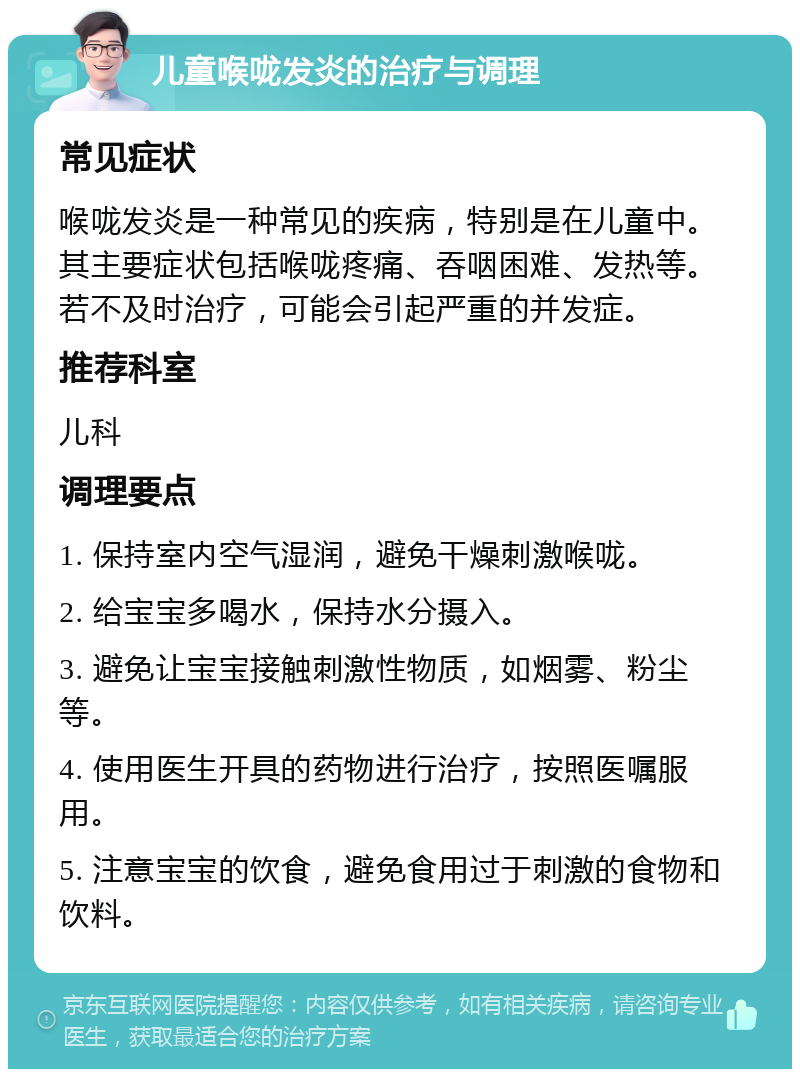 儿童喉咙发炎的治疗与调理 常见症状 喉咙发炎是一种常见的疾病，特别是在儿童中。其主要症状包括喉咙疼痛、吞咽困难、发热等。若不及时治疗，可能会引起严重的并发症。 推荐科室 儿科 调理要点 1. 保持室内空气湿润，避免干燥刺激喉咙。 2. 给宝宝多喝水，保持水分摄入。 3. 避免让宝宝接触刺激性物质，如烟雾、粉尘等。 4. 使用医生开具的药物进行治疗，按照医嘱服用。 5. 注意宝宝的饮食，避免食用过于刺激的食物和饮料。