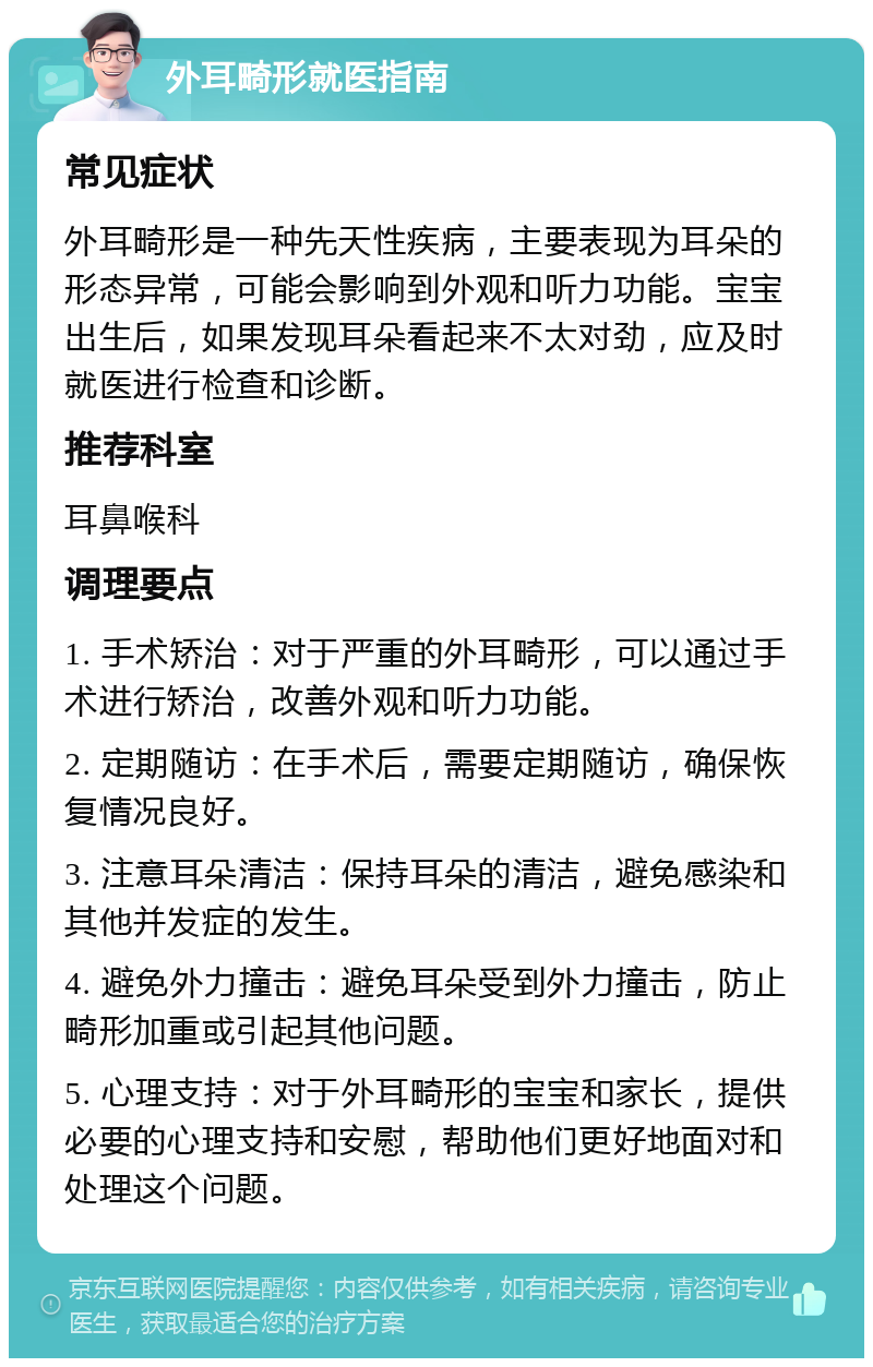 外耳畸形就医指南 常见症状 外耳畸形是一种先天性疾病，主要表现为耳朵的形态异常，可能会影响到外观和听力功能。宝宝出生后，如果发现耳朵看起来不太对劲，应及时就医进行检查和诊断。 推荐科室 耳鼻喉科 调理要点 1. 手术矫治：对于严重的外耳畸形，可以通过手术进行矫治，改善外观和听力功能。 2. 定期随访：在手术后，需要定期随访，确保恢复情况良好。 3. 注意耳朵清洁：保持耳朵的清洁，避免感染和其他并发症的发生。 4. 避免外力撞击：避免耳朵受到外力撞击，防止畸形加重或引起其他问题。 5. 心理支持：对于外耳畸形的宝宝和家长，提供必要的心理支持和安慰，帮助他们更好地面对和处理这个问题。