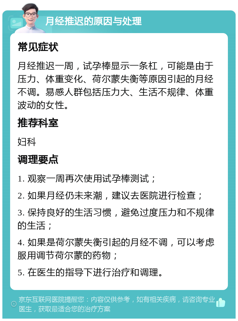 月经推迟的原因与处理 常见症状 月经推迟一周，试孕棒显示一条杠，可能是由于压力、体重变化、荷尔蒙失衡等原因引起的月经不调。易感人群包括压力大、生活不规律、体重波动的女性。 推荐科室 妇科 调理要点 1. 观察一周再次使用试孕棒测试； 2. 如果月经仍未来潮，建议去医院进行检查； 3. 保持良好的生活习惯，避免过度压力和不规律的生活； 4. 如果是荷尔蒙失衡引起的月经不调，可以考虑服用调节荷尔蒙的药物； 5. 在医生的指导下进行治疗和调理。