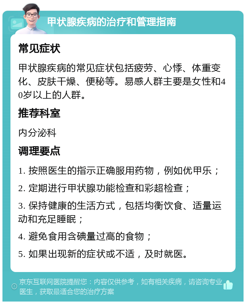 甲状腺疾病的治疗和管理指南 常见症状 甲状腺疾病的常见症状包括疲劳、心悸、体重变化、皮肤干燥、便秘等。易感人群主要是女性和40岁以上的人群。 推荐科室 内分泌科 调理要点 1. 按照医生的指示正确服用药物，例如优甲乐； 2. 定期进行甲状腺功能检查和彩超检查； 3. 保持健康的生活方式，包括均衡饮食、适量运动和充足睡眠； 4. 避免食用含碘量过高的食物； 5. 如果出现新的症状或不适，及时就医。