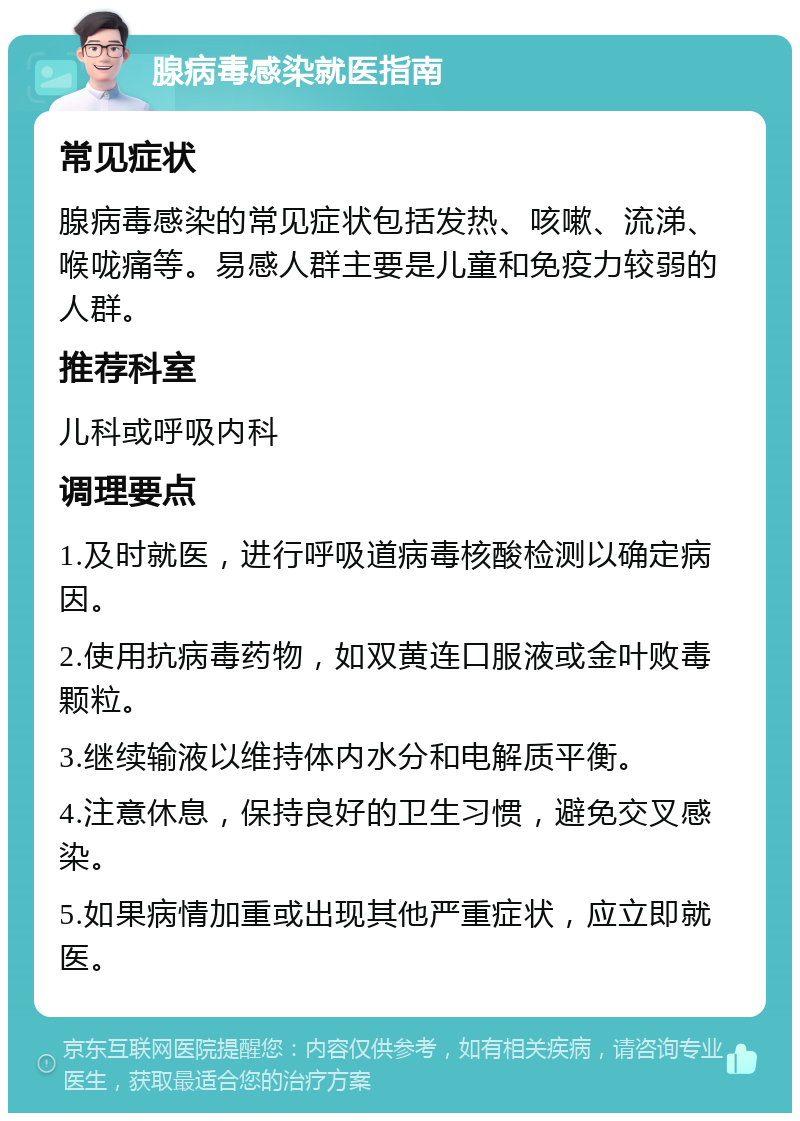 腺病毒感染就医指南 常见症状 腺病毒感染的常见症状包括发热、咳嗽、流涕、喉咙痛等。易感人群主要是儿童和免疫力较弱的人群。 推荐科室 儿科或呼吸内科 调理要点 1.及时就医，进行呼吸道病毒核酸检测以确定病因。 2.使用抗病毒药物，如双黄连口服液或金叶败毒颗粒。 3.继续输液以维持体内水分和电解质平衡。 4.注意休息，保持良好的卫生习惯，避免交叉感染。 5.如果病情加重或出现其他严重症状，应立即就医。