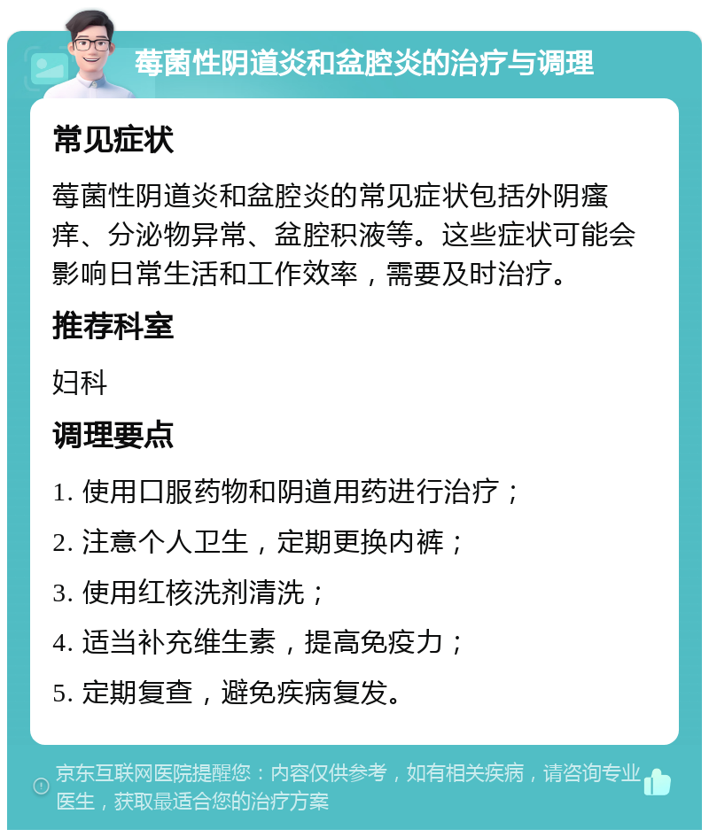 莓菌性阴道炎和盆腔炎的治疗与调理 常见症状 莓菌性阴道炎和盆腔炎的常见症状包括外阴瘙痒、分泌物异常、盆腔积液等。这些症状可能会影响日常生活和工作效率，需要及时治疗。 推荐科室 妇科 调理要点 1. 使用口服药物和阴道用药进行治疗； 2. 注意个人卫生，定期更换内裤； 3. 使用红核洗剂清洗； 4. 适当补充维生素，提高免疫力； 5. 定期复查，避免疾病复发。