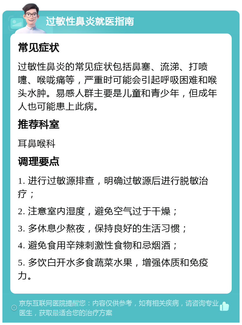 过敏性鼻炎就医指南 常见症状 过敏性鼻炎的常见症状包括鼻塞、流涕、打喷嚏、喉咙痛等，严重时可能会引起呼吸困难和喉头水肿。易感人群主要是儿童和青少年，但成年人也可能患上此病。 推荐科室 耳鼻喉科 调理要点 1. 进行过敏源排查，明确过敏源后进行脱敏治疗； 2. 注意室内湿度，避免空气过于干燥； 3. 多休息少熬夜，保持良好的生活习惯； 4. 避免食用辛辣刺激性食物和忌烟酒； 5. 多饮白开水多食蔬菜水果，增强体质和免疫力。