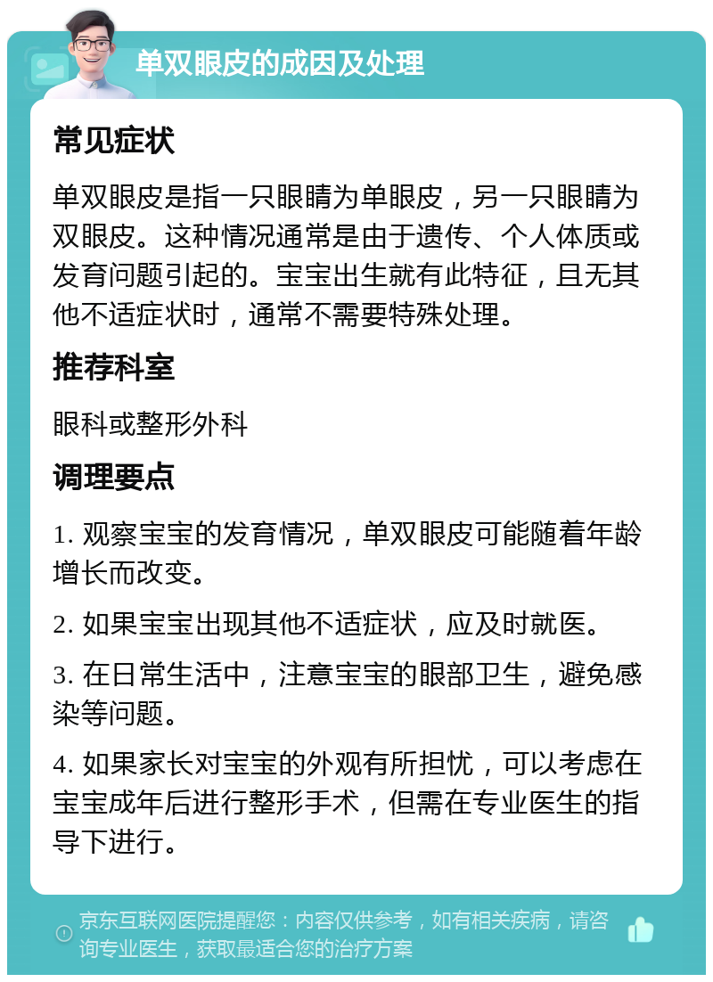 单双眼皮的成因及处理 常见症状 单双眼皮是指一只眼睛为单眼皮，另一只眼睛为双眼皮。这种情况通常是由于遗传、个人体质或发育问题引起的。宝宝出生就有此特征，且无其他不适症状时，通常不需要特殊处理。 推荐科室 眼科或整形外科 调理要点 1. 观察宝宝的发育情况，单双眼皮可能随着年龄增长而改变。 2. 如果宝宝出现其他不适症状，应及时就医。 3. 在日常生活中，注意宝宝的眼部卫生，避免感染等问题。 4. 如果家长对宝宝的外观有所担忧，可以考虑在宝宝成年后进行整形手术，但需在专业医生的指导下进行。