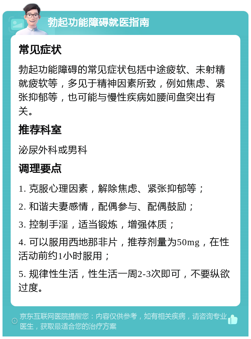 勃起功能障碍就医指南 常见症状 勃起功能障碍的常见症状包括中途疲软、未射精就疲软等，多见于精神因素所致，例如焦虑、紧张抑郁等，也可能与慢性疾病如腰间盘突出有关。 推荐科室 泌尿外科或男科 调理要点 1. 克服心理因素，解除焦虑、紧张抑郁等； 2. 和谐夫妻感情，配偶参与、配偶鼓励； 3. 控制手淫，适当锻炼，增强体质； 4. 可以服用西地那非片，推荐剂量为50mg，在性活动前约1小时服用； 5. 规律性生活，性生活一周2-3次即可，不要纵欲过度。