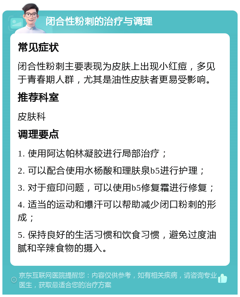 闭合性粉刺的治疗与调理 常见症状 闭合性粉刺主要表现为皮肤上出现小红痘，多见于青春期人群，尤其是油性皮肤者更易受影响。 推荐科室 皮肤科 调理要点 1. 使用阿达帕林凝胶进行局部治疗； 2. 可以配合使用水杨酸和理肤泉b5进行护理； 3. 对于痘印问题，可以使用b5修复霜进行修复； 4. 适当的运动和爆汗可以帮助减少闭口粉刺的形成； 5. 保持良好的生活习惯和饮食习惯，避免过度油腻和辛辣食物的摄入。