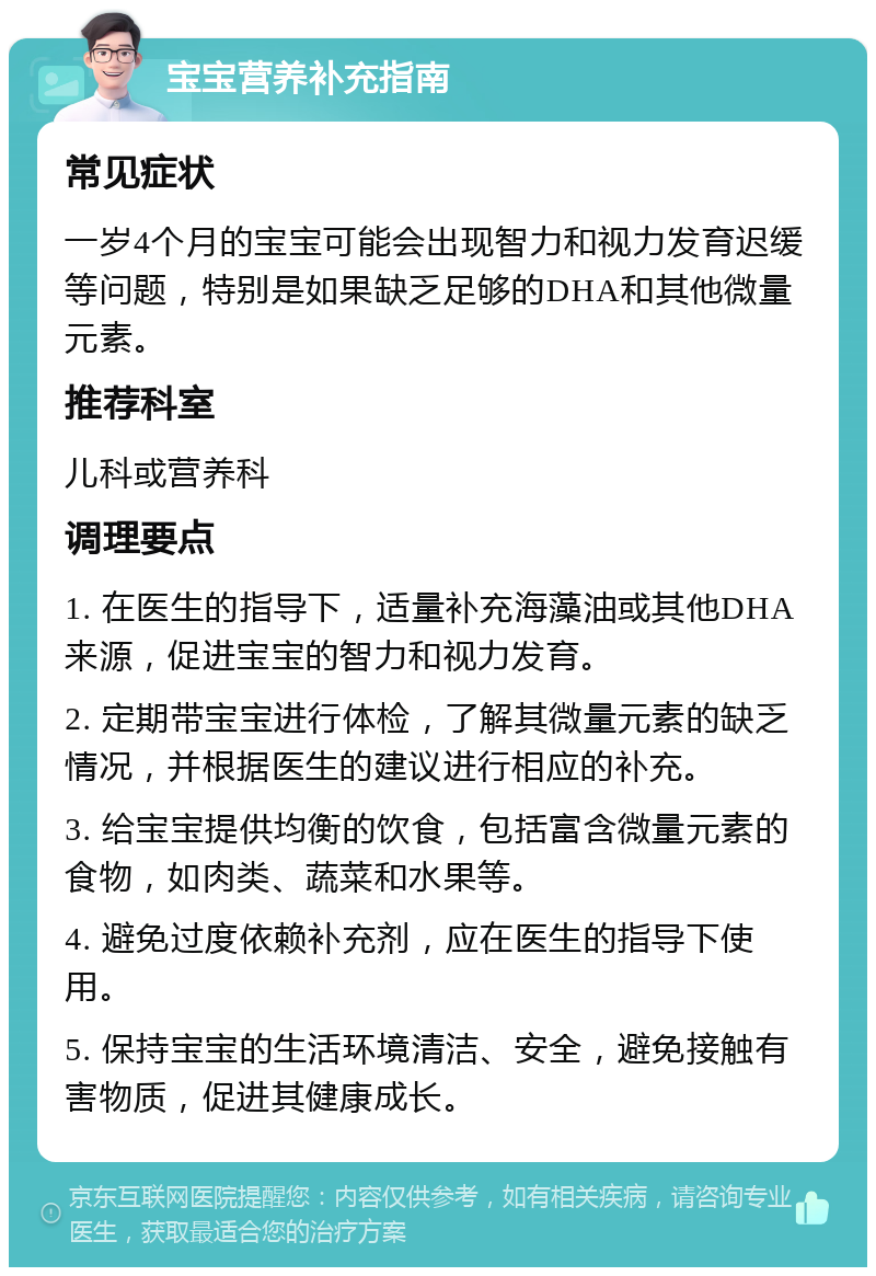 宝宝营养补充指南 常见症状 一岁4个月的宝宝可能会出现智力和视力发育迟缓等问题，特别是如果缺乏足够的DHA和其他微量元素。 推荐科室 儿科或营养科 调理要点 1. 在医生的指导下，适量补充海藻油或其他DHA来源，促进宝宝的智力和视力发育。 2. 定期带宝宝进行体检，了解其微量元素的缺乏情况，并根据医生的建议进行相应的补充。 3. 给宝宝提供均衡的饮食，包括富含微量元素的食物，如肉类、蔬菜和水果等。 4. 避免过度依赖补充剂，应在医生的指导下使用。 5. 保持宝宝的生活环境清洁、安全，避免接触有害物质，促进其健康成长。