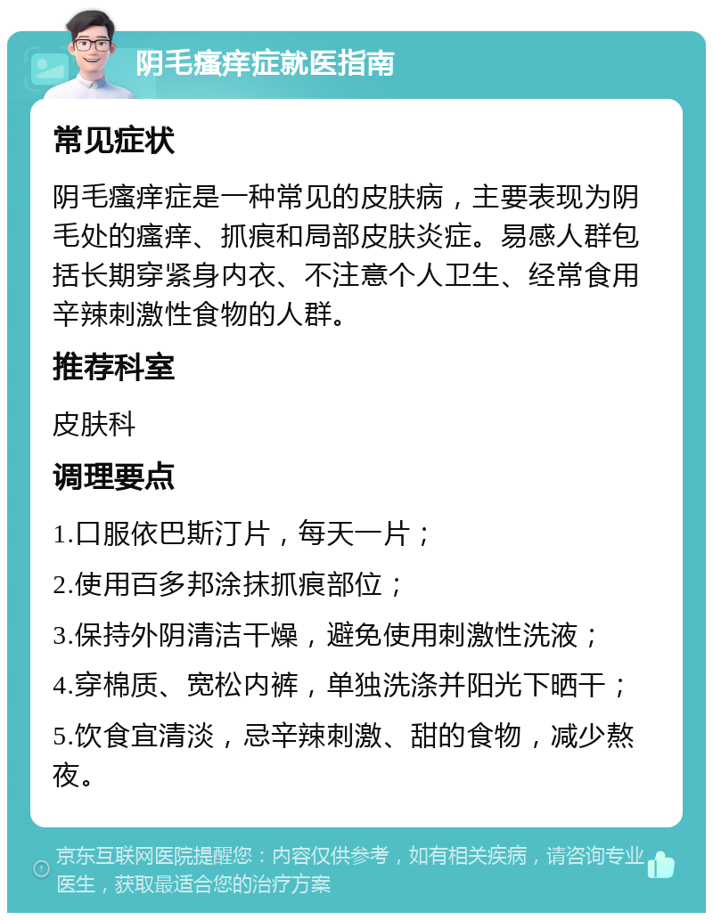 阴毛瘙痒症就医指南 常见症状 阴毛瘙痒症是一种常见的皮肤病，主要表现为阴毛处的瘙痒、抓痕和局部皮肤炎症。易感人群包括长期穿紧身内衣、不注意个人卫生、经常食用辛辣刺激性食物的人群。 推荐科室 皮肤科 调理要点 1.口服依巴斯汀片，每天一片； 2.使用百多邦涂抹抓痕部位； 3.保持外阴清洁干燥，避免使用刺激性洗液； 4.穿棉质、宽松内裤，单独洗涤并阳光下晒干； 5.饮食宜清淡，忌辛辣刺激、甜的食物，减少熬夜。