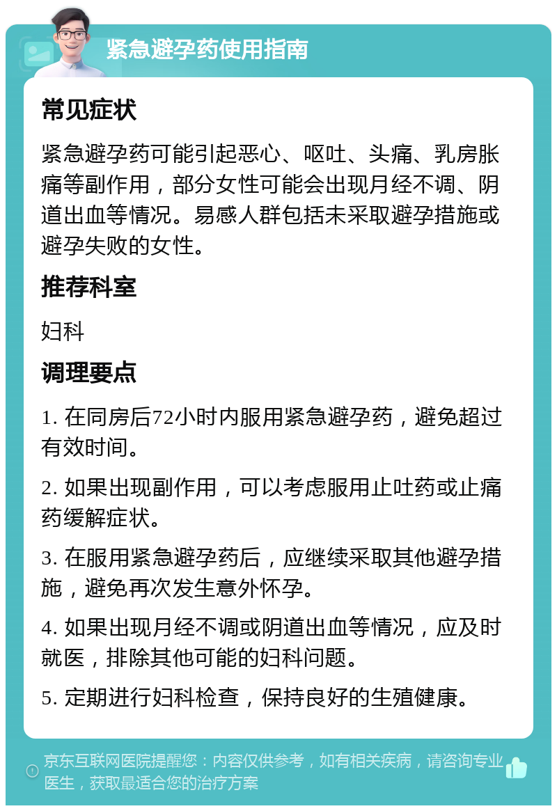 紧急避孕药使用指南 常见症状 紧急避孕药可能引起恶心、呕吐、头痛、乳房胀痛等副作用，部分女性可能会出现月经不调、阴道出血等情况。易感人群包括未采取避孕措施或避孕失败的女性。 推荐科室 妇科 调理要点 1. 在同房后72小时内服用紧急避孕药，避免超过有效时间。 2. 如果出现副作用，可以考虑服用止吐药或止痛药缓解症状。 3. 在服用紧急避孕药后，应继续采取其他避孕措施，避免再次发生意外怀孕。 4. 如果出现月经不调或阴道出血等情况，应及时就医，排除其他可能的妇科问题。 5. 定期进行妇科检查，保持良好的生殖健康。