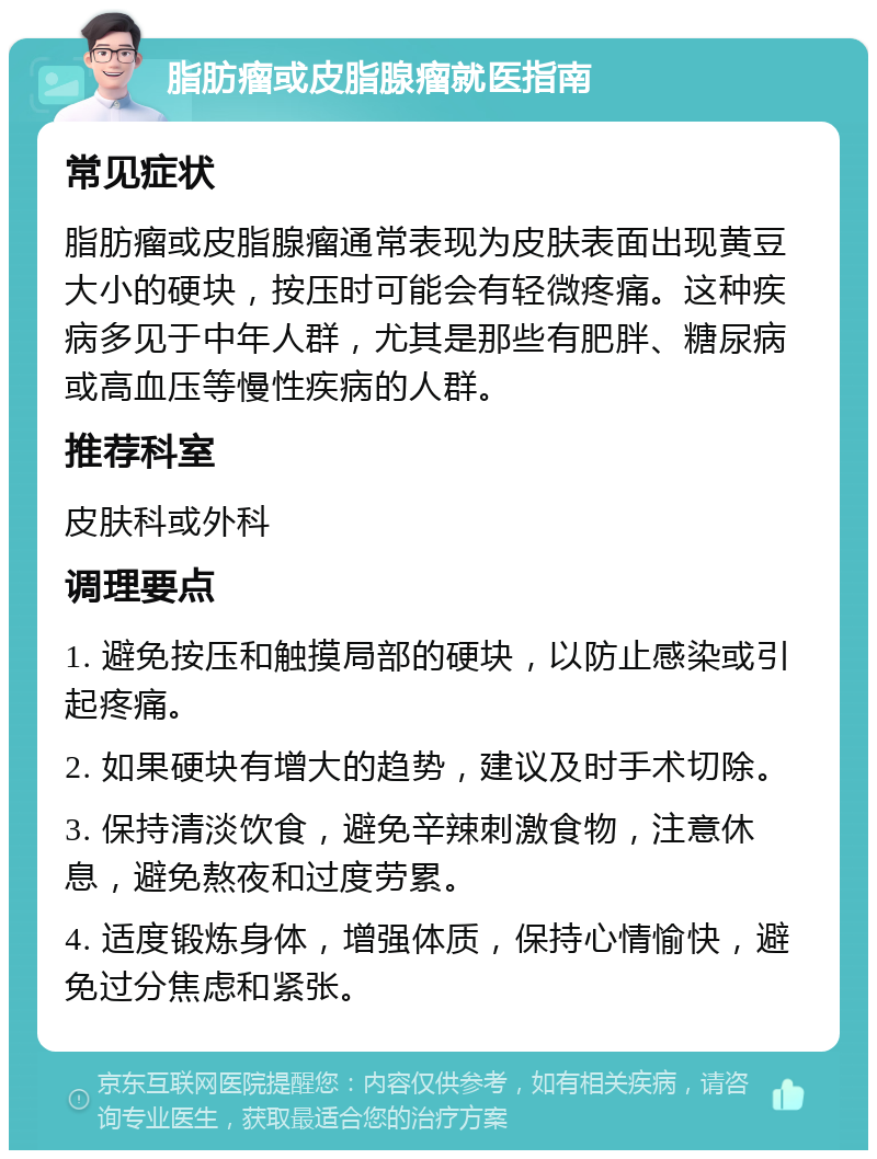 脂肪瘤或皮脂腺瘤就医指南 常见症状 脂肪瘤或皮脂腺瘤通常表现为皮肤表面出现黄豆大小的硬块，按压时可能会有轻微疼痛。这种疾病多见于中年人群，尤其是那些有肥胖、糖尿病或高血压等慢性疾病的人群。 推荐科室 皮肤科或外科 调理要点 1. 避免按压和触摸局部的硬块，以防止感染或引起疼痛。 2. 如果硬块有增大的趋势，建议及时手术切除。 3. 保持清淡饮食，避免辛辣刺激食物，注意休息，避免熬夜和过度劳累。 4. 适度锻炼身体，增强体质，保持心情愉快，避免过分焦虑和紧张。