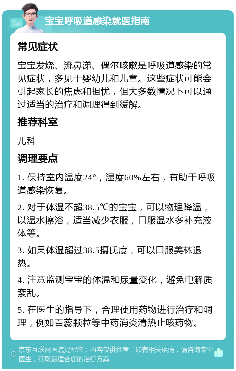 宝宝呼吸道感染就医指南 常见症状 宝宝发烧、流鼻涕、偶尔咳嗽是呼吸道感染的常见症状，多见于婴幼儿和儿童。这些症状可能会引起家长的焦虑和担忧，但大多数情况下可以通过适当的治疗和调理得到缓解。 推荐科室 儿科 调理要点 1. 保持室内温度24°，湿度60%左右，有助于呼吸道感染恢复。 2. 对于体温不超38.5℃的宝宝，可以物理降温，以温水擦浴，适当减少衣服，口服温水多补充液体等。 3. 如果体温超过38.5摄氏度，可以口服美林退热。 4. 注意监测宝宝的体温和尿量变化，避免电解质紊乱。 5. 在医生的指导下，合理使用药物进行治疗和调理，例如百蕊颗粒等中药消炎清热止咳药物。