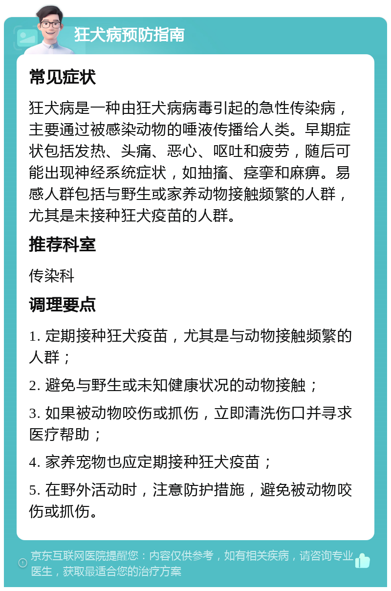 狂犬病预防指南 常见症状 狂犬病是一种由狂犬病病毒引起的急性传染病，主要通过被感染动物的唾液传播给人类。早期症状包括发热、头痛、恶心、呕吐和疲劳，随后可能出现神经系统症状，如抽搐、痉挛和麻痹。易感人群包括与野生或家养动物接触频繁的人群，尤其是未接种狂犬疫苗的人群。 推荐科室 传染科 调理要点 1. 定期接种狂犬疫苗，尤其是与动物接触频繁的人群； 2. 避免与野生或未知健康状况的动物接触； 3. 如果被动物咬伤或抓伤，立即清洗伤口并寻求医疗帮助； 4. 家养宠物也应定期接种狂犬疫苗； 5. 在野外活动时，注意防护措施，避免被动物咬伤或抓伤。