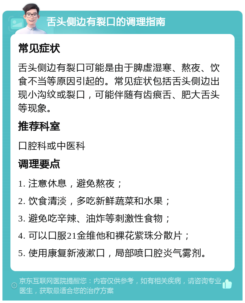 舌头侧边有裂口的调理指南 常见症状 舌头侧边有裂口可能是由于脾虚湿寒、熬夜、饮食不当等原因引起的。常见症状包括舌头侧边出现小沟纹或裂口，可能伴随有齿痕舌、肥大舌头等现象。 推荐科室 口腔科或中医科 调理要点 1. 注意休息，避免熬夜； 2. 饮食清淡，多吃新鲜蔬菜和水果； 3. 避免吃辛辣、油炸等刺激性食物； 4. 可以口服21金维他和裸花紫珠分散片； 5. 使用康复新液漱口，局部喷口腔炎气雾剂。