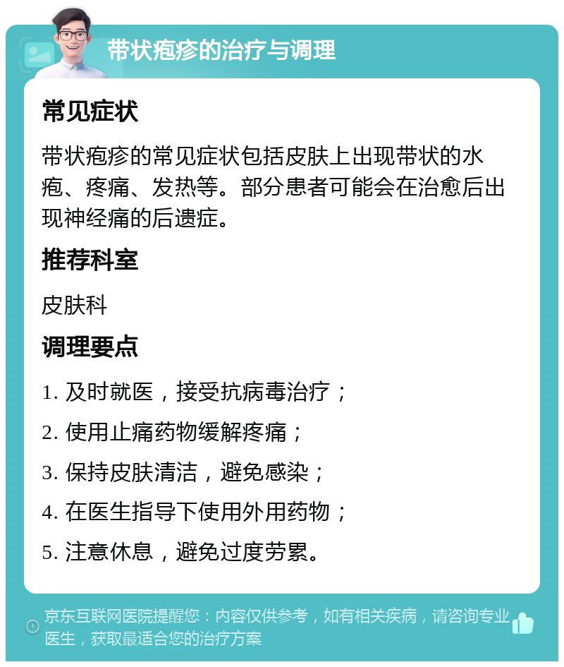 带状疱疹的治疗与调理 常见症状 带状疱疹的常见症状包括皮肤上出现带状的水疱、疼痛、发热等。部分患者可能会在治愈后出现神经痛的后遗症。 推荐科室 皮肤科 调理要点 1. 及时就医，接受抗病毒治疗； 2. 使用止痛药物缓解疼痛； 3. 保持皮肤清洁，避免感染； 4. 在医生指导下使用外用药物； 5. 注意休息，避免过度劳累。